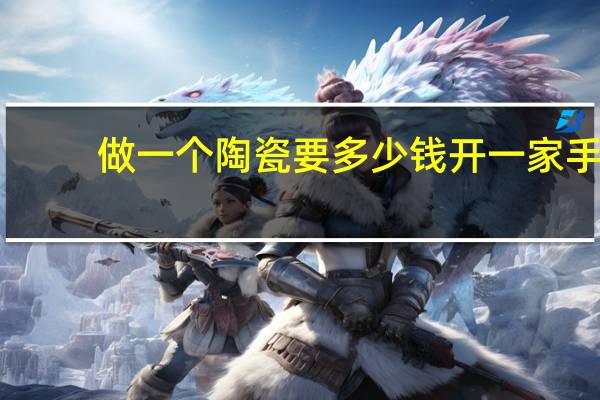 做一个陶瓷要多少钱 开一家手工陶瓷要多少钱