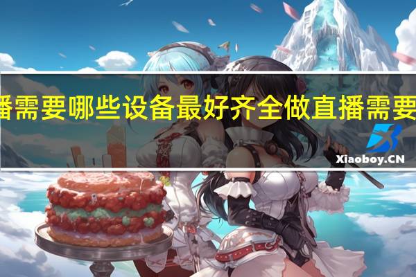 做直播需要哪些设备最好齐全 做直播需要的设备推荐