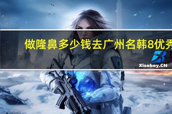 做隆鼻多少钱去广州名韩8优秀 假体隆鼻安全吗大概需要多少费用