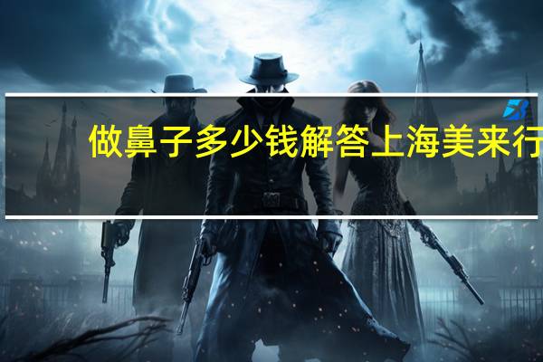 做鼻子多少钱解答上海美来行 整容大概需要多少钱