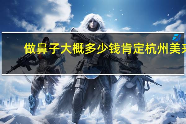 做鼻子大概多少钱肯定杭州美来(上海哪家做鼻子好)
