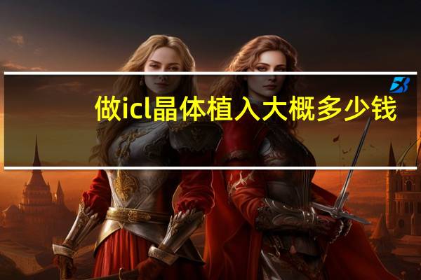 做icl晶体植入大概多少钱 lcl晶体植入近视手术价格 多少钱呀