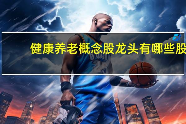 健康养老概念股龙头有哪些股（健康养老概念股龙头有哪些?）