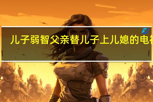 儿子弱智父亲替儿子上儿媳的电视剧（朱军的弱智儿子）