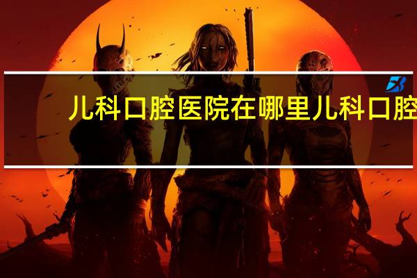 儿科口腔医院在哪里 儿科口腔医院在哪里挂号