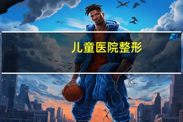 儿童医院整形(天津儿童医院有几所)