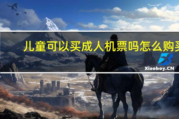 儿童可以买成人机票吗怎么购买（儿童可以买成人机票）