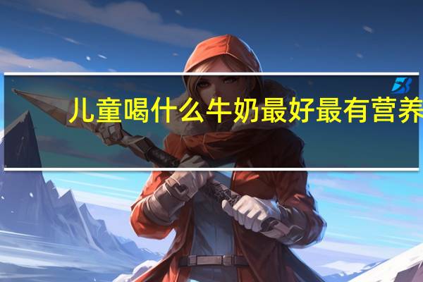 儿童喝什么牛奶最好最有营养(儿童喝什么牛奶好)