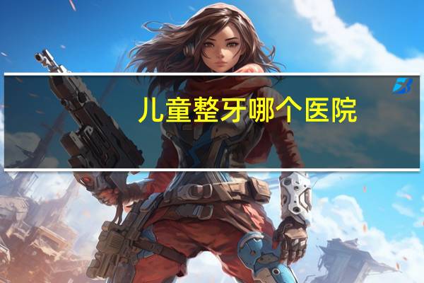 儿童整牙哪个医院？请问你整牙是在鼓楼医院的口腔科整的吗请问