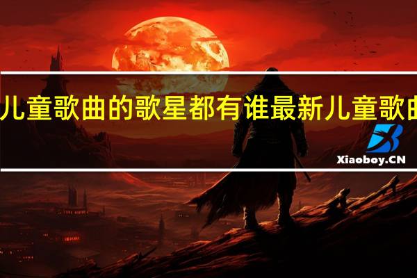 儿童歌曲的歌星都有谁 最新儿童歌曲大全
