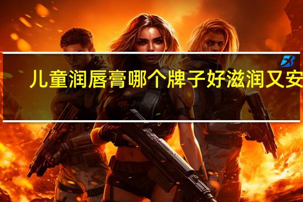 儿童润唇膏哪个牌子好滋润又安全（什么牌子润唇膏滋润）