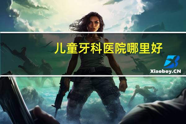 儿童牙科医院哪里好?北京最好的儿童牙科医院