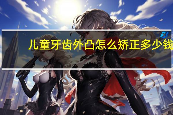 儿童牙齿外凸怎么矫正多少钱，小孩子虎牙往外凸怎么办