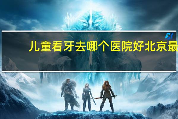儿童看牙去哪个医院好 北京最好的儿童牙科医院