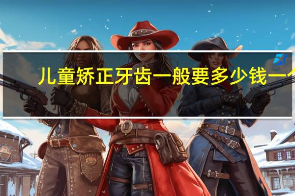 儿童矫正牙齿一般要多少钱一个(儿童牙齿矫正一般多少钱)