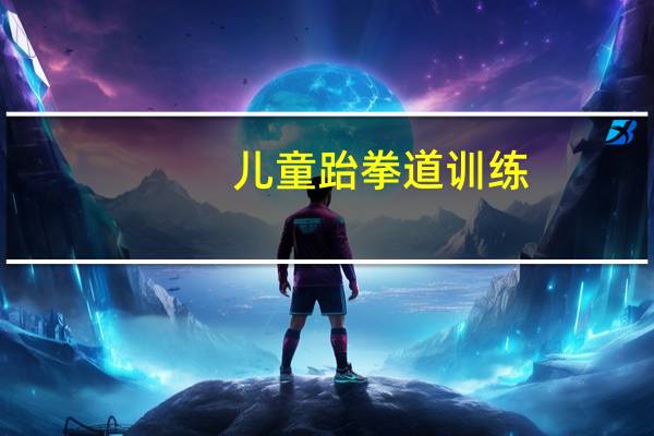 儿童跆拳道训练（儿童学习跆拳道）