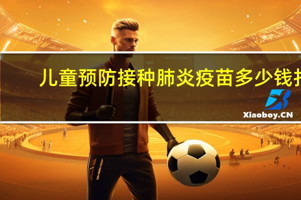 儿童预防接种肺炎疫苗多少钱打（肺炎疫苗接种多少钱）
