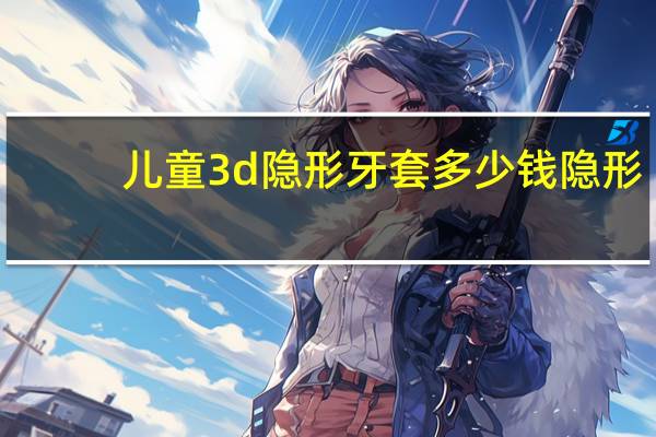 儿童3d隐形牙套多少钱 隐形牙套一套做下来大概需要多少钱啊