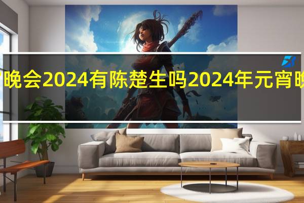 元宵晚会2024有陈楚生吗 2024年元宵晚会节目单