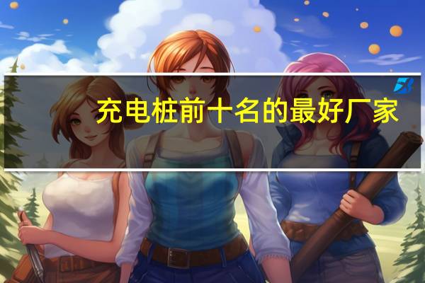 充电桩前十名的最好厂家