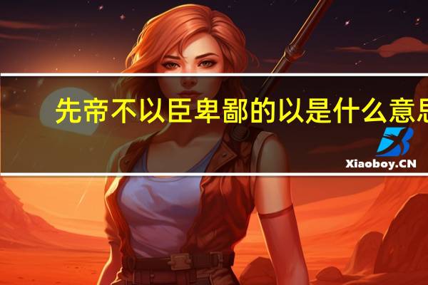 先帝不以臣卑鄙的以是什么意思（先帝不以臣卑鄙）