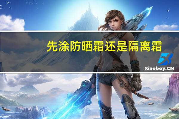 先涂防晒霜还是隔离霜?你的顺序对了吗?（先涂防晒霜还是隔离霜）