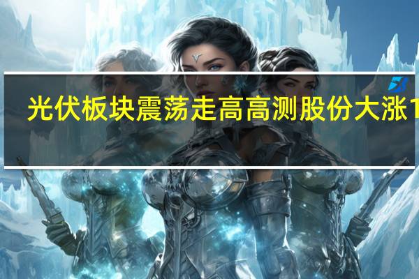 光伏板块震荡走高 高测股份大涨10%