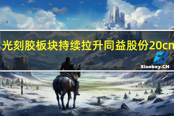 光刻胶板块持续拉升 同益股份20cm涨停