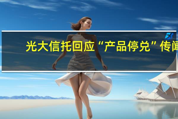 光大信托回应“产品停兑”传闻：公司管理的信托产品运营正常