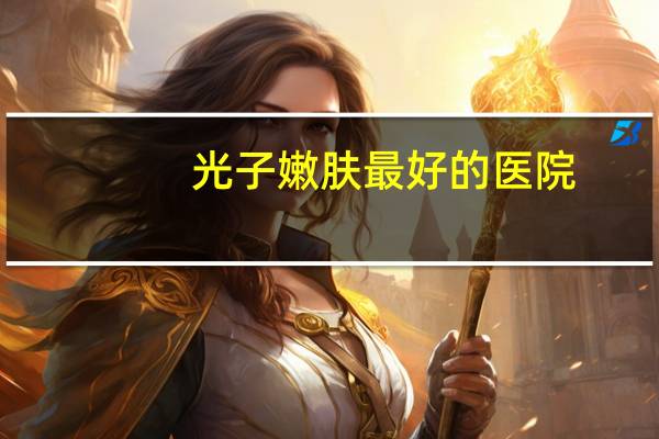 光子嫩肤最好的医院，光子嫩肤的效果好不好呢