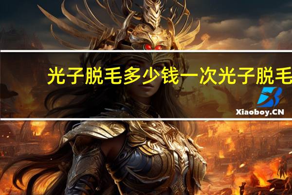 光子脱毛多少钱一次 光子脱毛一次大概得多少钱一般做几次才能永久脱毛