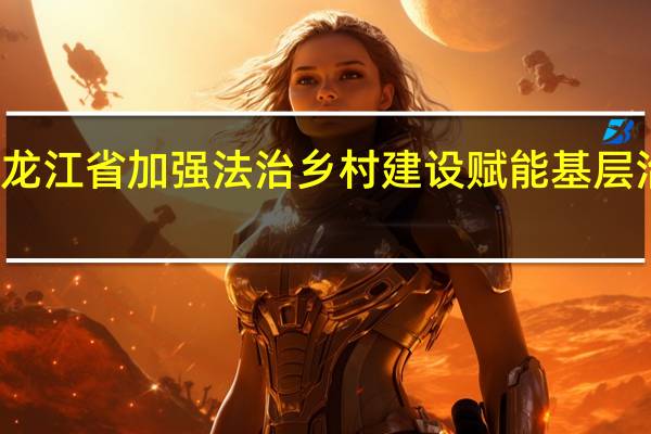 光明日报丨黑龙江省加强法治乡村建设赋能基层治理 到底什么情况嘞