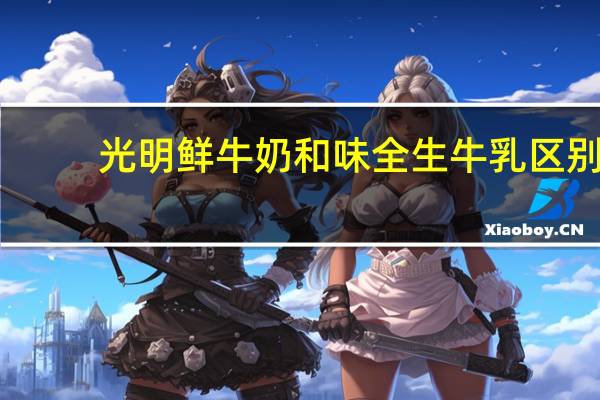 光明鲜牛奶和味全生牛乳区别