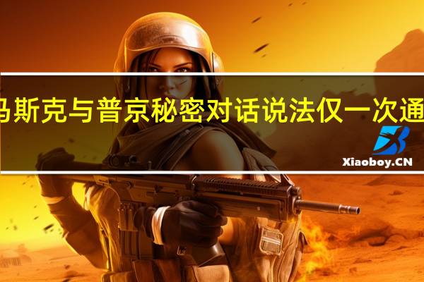 克宫回应马斯克与普京秘密对话说法 仅一次通话讨论太空技术