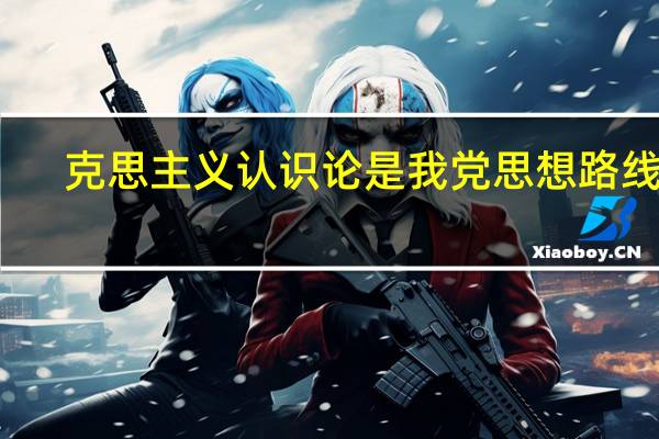 克思主义认识论是我党思想路线的（马克思主义认识论是）