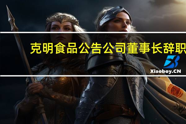 克明食品公告公司董事长辞职