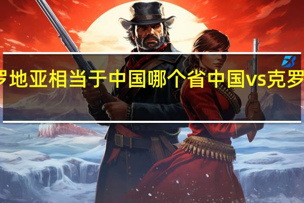 克罗地亚相当于中国哪个省 中国vs克罗地亚阵容