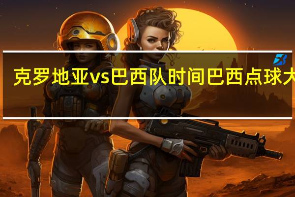 克罗地亚vs巴西队时间 巴西点球大战3-5克罗地亚