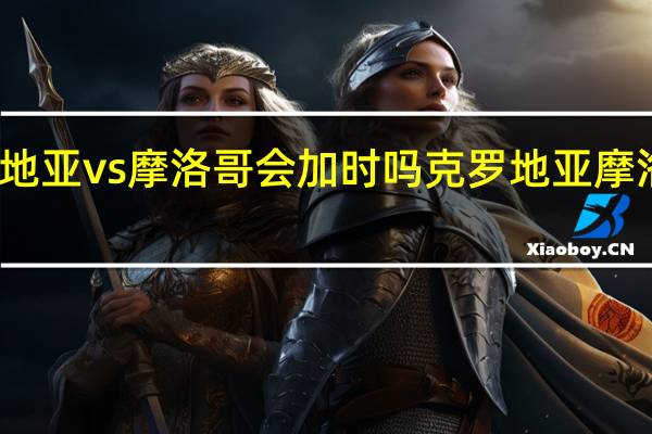克罗地亚vs摩洛哥会加时吗 克罗地亚摩洛哥小组赛