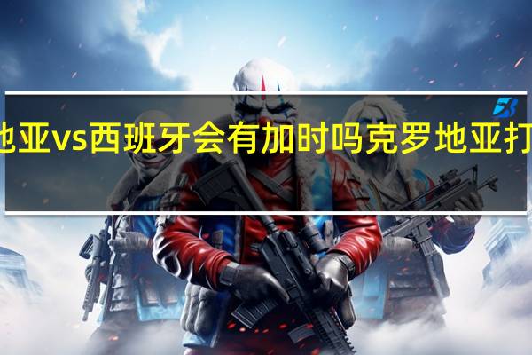 克罗地亚vs西班牙会有加时吗 克罗地亚打西班牙预测