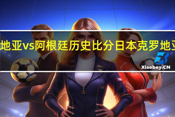 克罗地亚vs阿根廷历史比分 日本克罗地亚比分网易