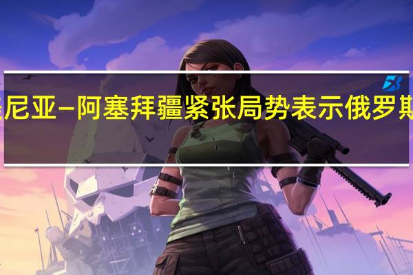 克里姆林宫就亚美尼亚—阿塞拜疆紧张局势表示俄罗斯继续履行安全保障角色