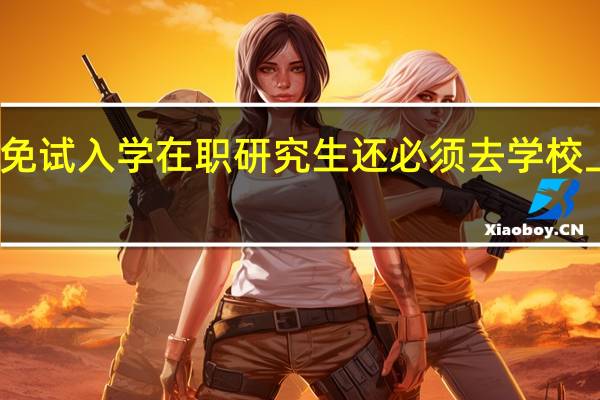免试入学在职研究生还必须去学校上课吗