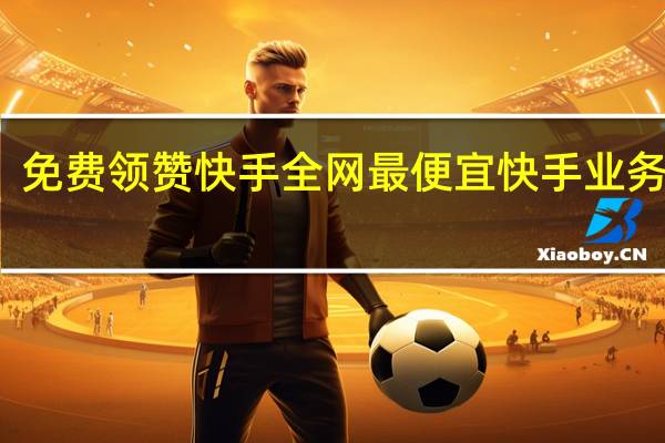 免费领赞快手 全网最便宜快手业务网站