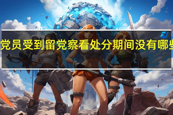 党员受到留党察看处分期间没有哪些权利（党员受到留党察看处分 其党内职务____）