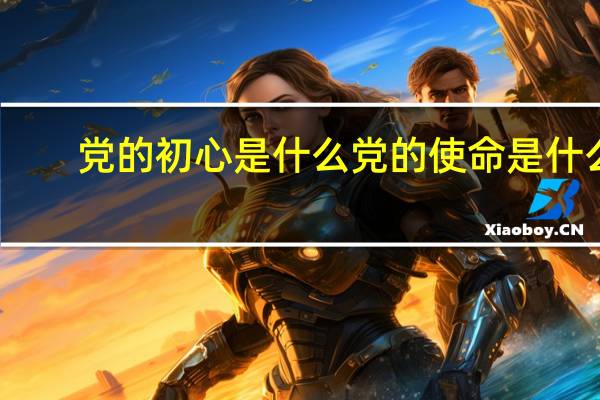 党的初心是什么党的使命是什么(党的初心是什么)