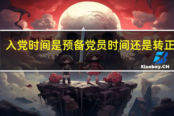 入党时间是预备党员时间还是转正时间(入党时间是转正还是预备)