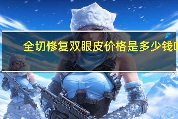 全切修复双眼皮价格是多少钱啊 全切双眼皮手术需要多少钱