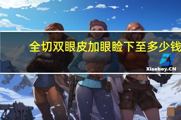全切双眼皮加眼睑下至多少钱 双眼皮全切是什么