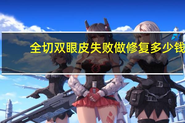 全切双眼皮失败做修复多少钱，全切双眼皮手术需要多少钱